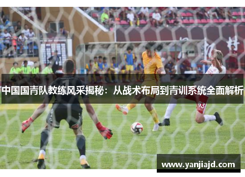 中国国青队教练风采揭秘：从战术布局到青训系统全面解析